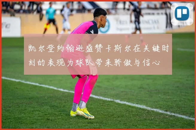 凯尔登约翰逊盛赞卡斯尔在关键时刻的表现为球队带来骄傲与信心