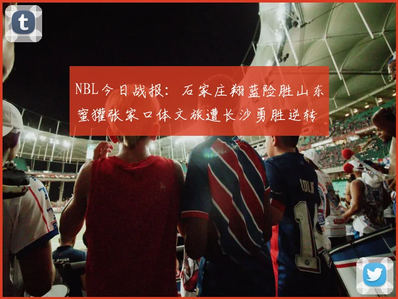 NBL今日战报：石家庄翔蓝险胜山东蜜獾张家口体文旅遭长沙勇胜逆转