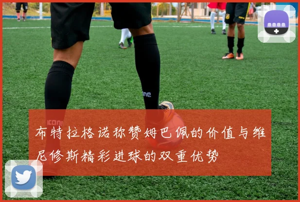 布特拉格诺称赞姆巴佩的价值与维尼修斯精彩进球的双重优势