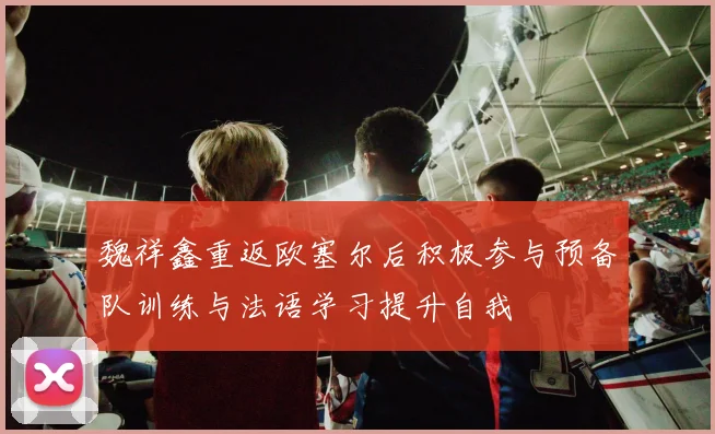 魏祥鑫重返欧塞尔后积极参与预备队训练与法语学习提升自我