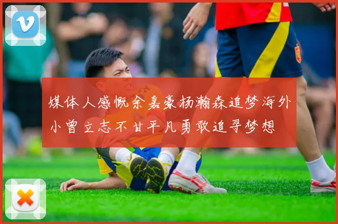 媒体人感慨余嘉豪杨瀚森追梦海外小曾立志不甘平凡勇敢追寻梦想