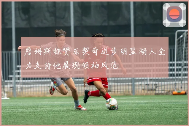 詹姆斯称赞东契奇进步明显湖人全力支持他展现领袖风范