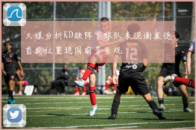 火媒分析KD缺阵下球队表现谢泼德首发位置稳固前景乐观