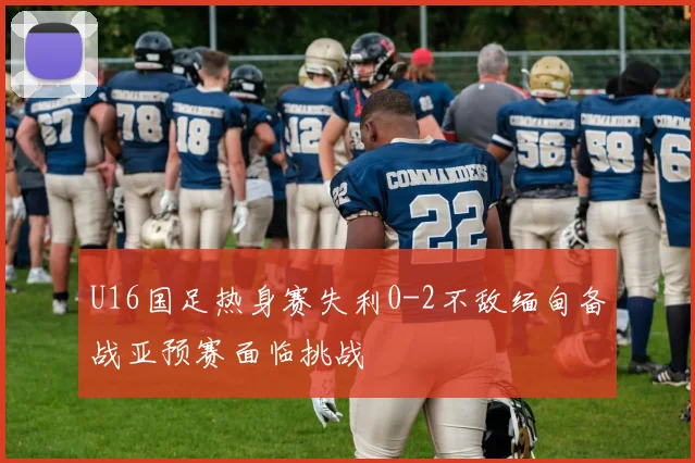 U16国足热身赛失利0-2不敌缅甸备战亚预赛面临挑战