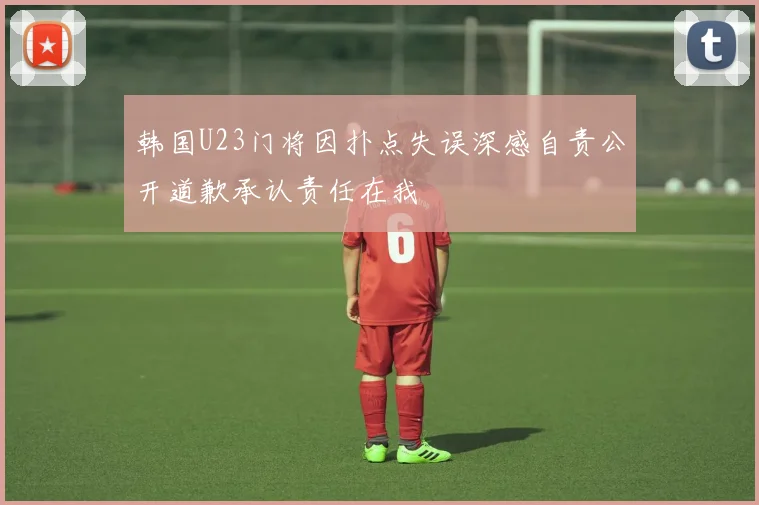 韩国U23门将因扑点失误深感自责公开道歉承认责任在我
