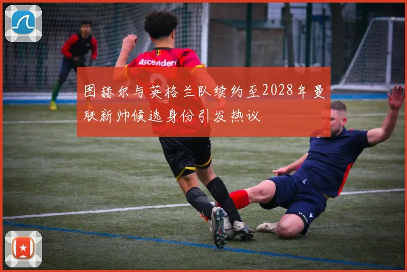 图赫尔与英格兰队续约至2028年曼联新帅候选身份引发热议