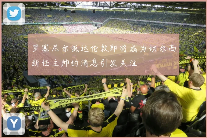 罗塞尼尔抵达伦敦即将成为切尔西新任主帅的消息引发关注