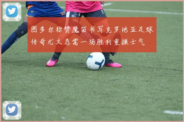 图多尔称赞魔笛书写克罗地亚足球传奇尤文急需一场胜利重振士气
