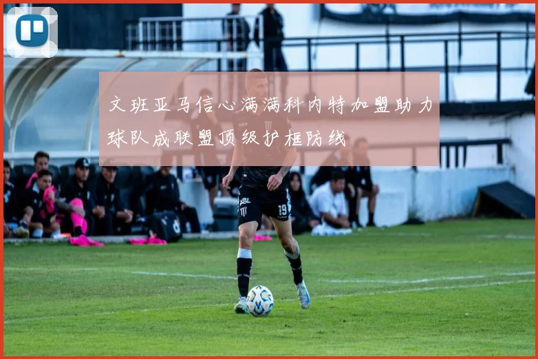 文班亚马信心满满科内特加盟助力球队成联盟顶级护框防线