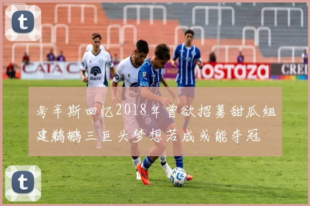 考辛斯回忆2018年曾欲招募甜瓜组建鹈鹕三巨头梦想若成或能夺冠