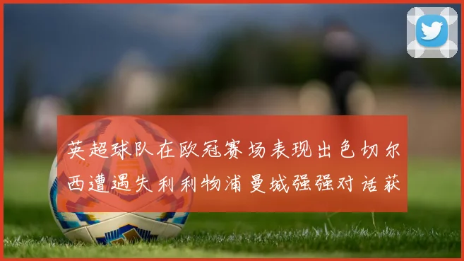 英超球队在欧冠赛场表现出色切尔西遭遇失利利物浦曼城强强对话获胜