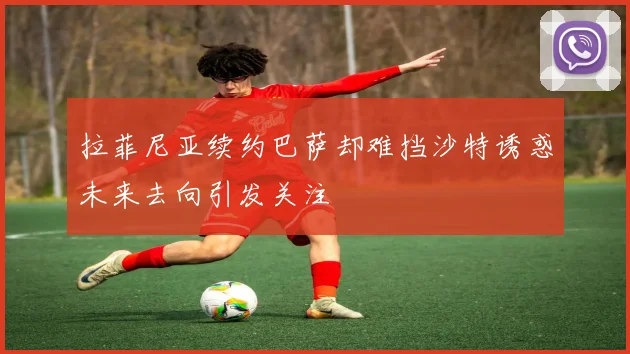 拉菲尼亚续约巴萨却难挡沙特诱惑未来去向引发关注