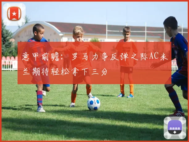 意甲前瞻：罗马力争反弹之际AC米兰期待轻松拿下三分