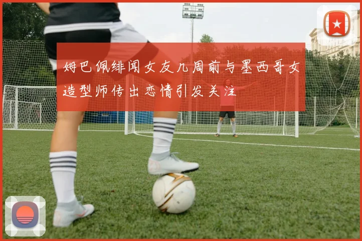 姆巴佩绯闻女友几周前与墨西哥女造型师传出恋情引发关注
