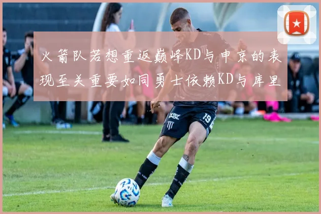 火箭队若想重返巅峰KD与申京的表现至关重要如同勇士依赖KD与库里