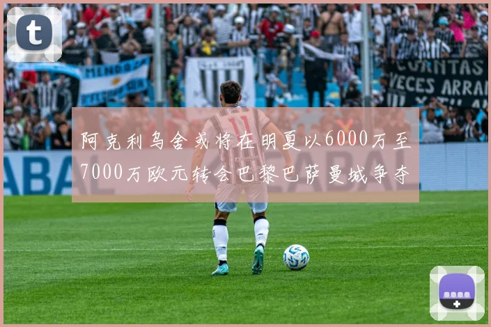 阿克利乌舍或将在明夏以6000万至7000万欧元转会巴黎巴萨曼城争夺战升级
