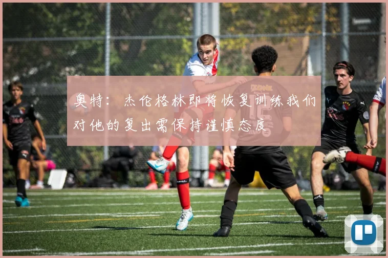 奥特：杰伦格林即将恢复训练我们对他的复出需保持谨慎态度