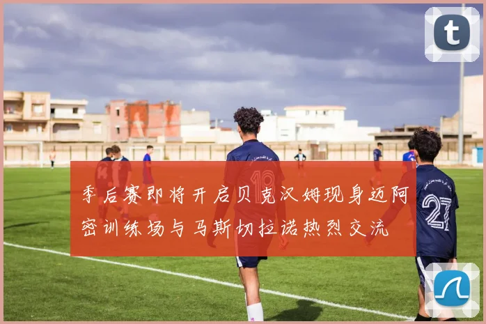 季后赛即将开启贝克汉姆现身迈阿密训练场与马斯切拉诺热烈交流