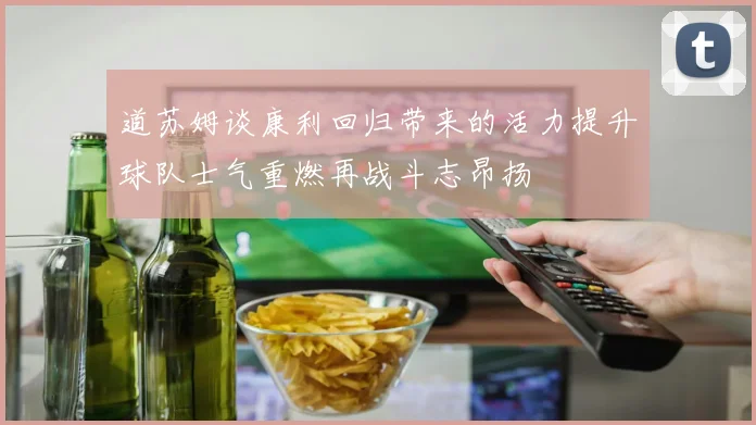 道苏姆谈康利回归带来的活力提升球队士气重燃再战斗志昂扬
