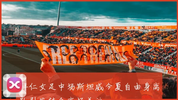 拜仁女足中场斯坦威今夏自由身离队引发转会市场关注