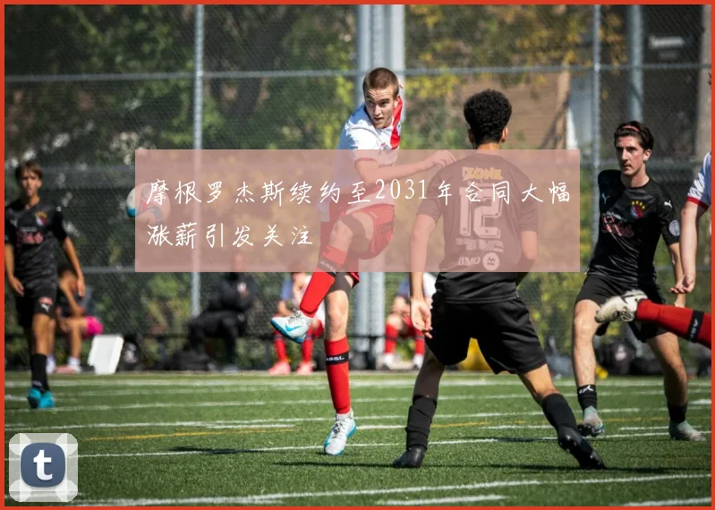 摩根罗杰斯续约至2031年合同大幅涨薪引发关注