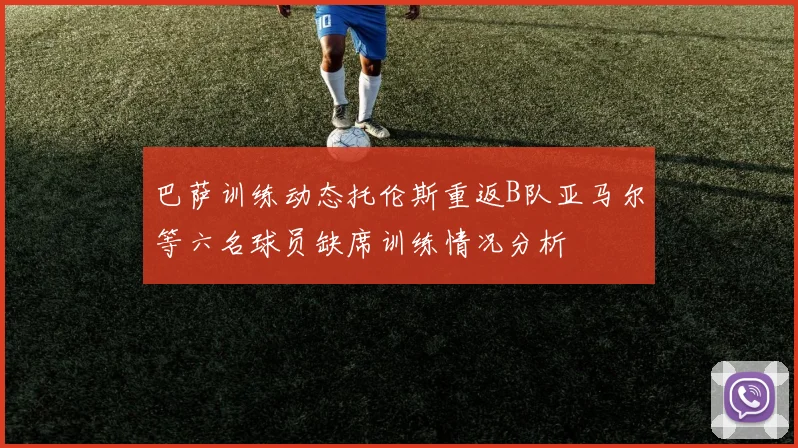 巴萨训练动态托伦斯重返B队亚马尔等六名球员缺席训练情况分析