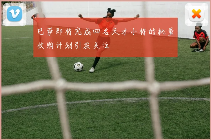 巴萨即将完成四名天才小将的批量收购计划引发关注