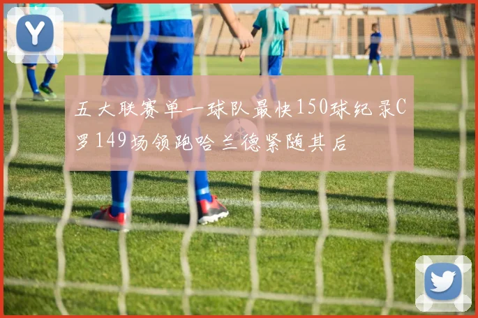 五大联赛单一球队最快150球纪录C罗149场领跑哈兰德紧随其后