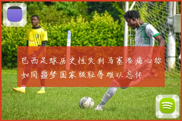 巴西足球历史性失利马塞洛痛心称如同噩梦国家级耻辱难以忘怀