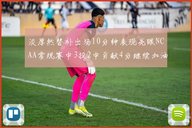 淡厚然替补出场10分钟表现亮眼NCAA常规赛中3投2中贡献4分继续加油